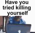 have you tried killing yourself.gif